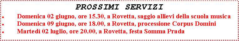 Casella di testo: PROSSIMI SERVIZIDomenica 02 giugno, ore 15.30, a Rovetta, saggio allievi della scuola musicaDomenica 09 giugno, ore 18.00, a Rovetta, processione Corpus DominiMarted 02 luglio, ore 20.00, a Rovetta, festa Somma Prada